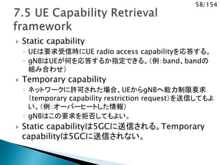 58/154
 Static capability
◦ UEは要求受信時にUE radio access capabilityを応答する。
◦ gNBはUEが何を応答するか指定できる。（例：band、bandの
組み合わせ）
 Temporary capability
◦ ネットワークに許可された場合、UEからgNBへ能力制限要求
（temporary capability restriction request）を送信してもよ
い。（例：オーバーヒートした情報）
◦ gNBはこの要求を拒否してもよい。
 Static capabilityは5GCに送信される。Temporary
capabilityは5GCに送信されない。
 