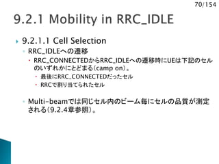 70/154
 9.2.1.1 Cell Selection
◦ RRC_IDLEへの遷移
 RRC_CONNECTEDからRRC_IDLEへの遷移時にUEは下記のセル
のいずれかにとどまる（camp on）。
 最後にRRC_CONNECTEDだったセル
 RRCで割り当てられたセル
◦ Multi-beamでは同じセル内のビーム毎にセルの品質が測定
される（9.2.4章参照）。
 