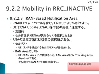74/154
 9.2.2.3 RAN-Based Notification Area
◦ RNAは1つ以上のセルを含む。CNエリアより小さくてよい。
◦ UEはRNA Update（RNAU）を下記の契機に送信する。
 定期的
 セル再選択でRNAが異なるセルを選択したとき
◦ RNAの設定方法には複数の選択肢がある。
 セルリスト
 UEにRNAを構成するセルのリストが提供される。
 RAN Areaのリスト
 UEにRAN Area IDが提供される。RAN AreaはCN Tracking Area
のsubsetである。
 セルはSIでRAN Area IDを報知する。
両方が同時に使われるかはFFS
 