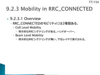 77/154
 9.2.3.1 Overview
◦ RRC_CONNECTEDのモビリティには2種類ある。
 Cell Level Mobility
 明示的なRRCシグナリングがある。ハンドオーバー。
 Beam Level Mobility
 明示的なRRCシグナリングが無い。下位レイヤで実行される。
 