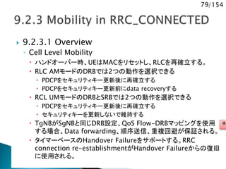 79/154
 9.2.3.1 Overview
◦ Cell Level Mobility
 ハンドオーバー時、UEはMACをリセットし、RLCを再確立する。
 RLC AMモードのDRBでは2つの動作を選択できる
 PDCPをセキュリティキー更新後に再確立する
 PDCPをセキュリティキー更新前にdata recoveryする
 RCL UMモードのDRBとSRBでは2つの動作を選択できる
 PDCPをセキュリティキー更新後に再確立する
 セキュリティキーを更新しないで維持する
 TgNBがSgNBと同じDRB設定、QoS Flow-DRBマッピングを使用
する場合、Data forwarding、順序送信、重複回避が保証される。
 タイマーベースのHandover Failureをサポートする。RRC
connection re-establishmentがHandover Failureからの復旧
に使用される。
使用
 