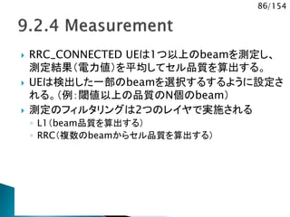 86/154
 RRC_CONNECTED UEは1つ以上のbeamを測定し、
測定結果（電力値）を平均してセル品質を算出する。
 UEは検出した一部のbeamを選択するするように設定さ
れる。（例：閾値以上の品質のN個のbeam）
 測定のフィルタリングは2つのレイヤで実施される
◦ L1（beam品質を算出する）
◦ RRC（複数のbeamからセル品質を算出する）
 