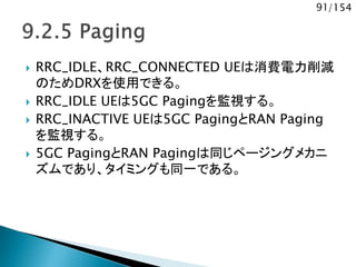 91/154
 RRC_IDLE、RRC_CONNECTED UEは消費電力削減
のためDRXを使用できる。
 RRC_IDLE UEは5GC Pagingを監視する。
 RRC_INACTIVE UEは5GC PagingとRAN Paging
を監視する。
 5GC PagingとRAN Pagingは同じページングメカニ
ズムであり、タイミングも同一である。
 