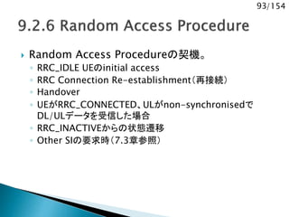 93/154
 Random Access Procedureの契機。
◦ RRC_IDLE UEのinitial access
◦ RRC Connection Re-establishment（再接続）
◦ Handover
◦ UEがRRC_CONNECTED、ULがnon-synchronisedで
DL/ULデータを受信した場合
◦ RRC_INACTIVEからの状態遷移
◦ Other SIの要求時（7.3章参照）
 
