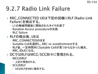 95/154
 RRC_CONNECTED UEは下記の契機にRLF（Radio Link
Failure）を検出する。
◦ L1の無線問題後に開始されたタイマの満了
◦ Random Access procedureの失敗
◦ RLC failure
 RLFの検出後、UEは
◦ RRC_CONNECTEDのまま
◦ Suitable Cellを選択し、RRC re-establishmentする
◦ RLF後、一定時間内にSuitable Cellが見つからなかった場合、
RRC_IDLEになる。
 DCではRLFはMCG/SCG別々に管理される。
◦ MCGのRLF
 上記が実施される。
◦ SCGのRLF
 UEはRLFをNWに報告する。
 