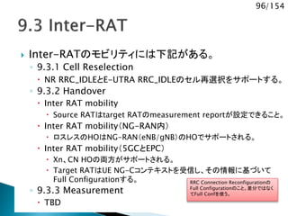 96/154
 Inter-RATのモビリティには下記がある。
◦ 9.3.1 Cell Reselection
 NR RRC_IDLEとE-UTRA RRC_IDLEのセル再選択をサポートする。
◦ 9.3.2 Handover
 Inter RAT mobility
 Source RATはtarget RATのmeasurement reportが設定できること。
 Inter RAT mobility（NG-RAN内）
 ロスレスのHOはNG-RAN（eNB/gNB）のHOでサポートされる。
 Inter RAT mobility（5GCとEPC）
 Xn、CN HOの両方がサポートされる。
 Target RATはUE NG-Cコンテキストを受信し、その情報に基づいて
Full Configurationする。
◦ 9.3.3 Measurement
 TBD
RRC Connection Reconfigurationの
Full Configurationのこと。差分ではなく
てFull Confを使う。
 