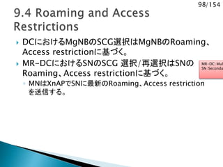 98/154
 DCにおけるMgNBのSCG選択はMgNBのRoaming、
Access restrictionに基づく。
 MR-DCにおけるSNのSCG 選択/再選択はSNの
Roaming、Access restrictionに基づく。
◦ MNはXnAPでSNに最新のRoaming、Access restriction
を送信する。
MR-DC：Mul
SN：Seconda
 