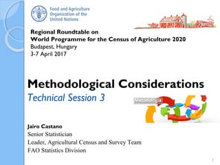 Regional Roundtable on
World Programme for the Census of Agriculture 2020
Budapest, Hungary
3-7 April 2017
Jairo Castano
Senior Statistician
Leader, Agricultural Census and Survey Team
FAO Statistics Division
Methodological Considerations
Technical Session 3
1
 