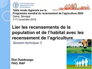 Table ronde régionale sur le
Programme mondial du recensement de l’agriculture 2020
Dakar, Sénégal
7-11 novembre 2016
Eloi Ouedraogo
FAO, RAF
Lier les recensements de la
population et de l’habitat avec les
recensement de l’agriculture
Session technique 3
 