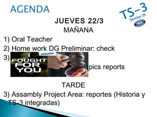 JUEVES 22/3
MAÑANA
1) Oral Teacher
2) Home work DG Preliminar: check
3)
: topics reports
TARDE
3) Assambly Project Area: reportes (Historia y
TS-3 integradas)
 
