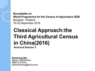Roundtable on
World Programme for the Census of Agriculture 2020
Bangkok, Thailand
19-23 September 2016
Xianhong Bai
Senior Statistician
NBS of China
ebaixianhong@sina.com
Classical Approach:the
Third Agricultural Census
in China(2016)
Technical Session 3
1
 
