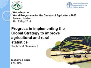 Workshop on
World Programme for the Census of Agriculture 2020
Amman, Jordan
16-19 May 2016
Mohamed Barre
FAO RNE
Progress in implementing the
Global Strategy to improve
agricultural and rural
statistics
Technical Session 3
1
 