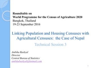Roundtable on
World Programme for the Census of Agriculture 2020
Bangkok, Thailand
19-23 September 2016
Ambika Bashyal
Director
Central Bureau of Statistics
ambikabashyal@hotmail.com
Linking Population and Housing Censuses with
Agricultural Censuses: the Case of Nepal
Technical Session 3
1
 