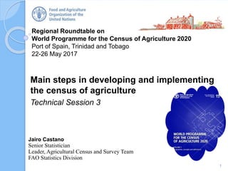 Regional Roundtable on
World Programme for the Census of Agriculture 2020
Port of Spain, Trinidad and Tobago
22-26 May 2017
Main steps in developing and implementing
the census of agriculture
Technical Session 3
1
Jairo Castano
Senior Statistician
Leader, Agricultural Census and Survey Team
FAO Statistics Division
 