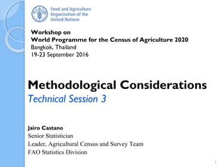 Workshop on
World Programme for the Census of Agriculture 2020
Bangkok, Thailand
19-23 September 2016
Jairo Castano
Senior Statistician
Leader, Agricultural Census and Survey Team
FAO Statistics Division
Methodological Considerations
Technical Session 3
1
 