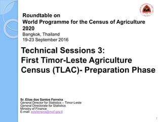 Roundtable on
World Programme for the Census of Agriculture
2020
Bangkok, Thailand
19-23 September 2016
Sr. Elias dos Santos Ferreira
General Director for Statistics – Timor-Leste
General Directorate for Statistics
Ministry of Finance
E-mail: edsferreira@mof.gov.tl
Technical Sessions 3:
First Timor-Leste Agriculture
Census (TLAC)- Preparation Phase
1
 