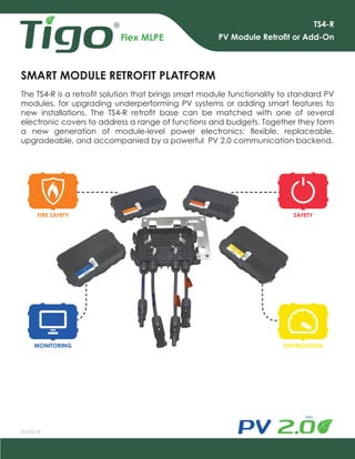 Flex MLPE
TS4-R
PV Module Retrofit or Add-On
MONITORING
SMART MODULE RETROFIT PLATFORM
OPTIMIZATION
SAFETY
03/20/18
The TS4-R is a retrofit solution that brings smart module functionality to standard PV
modules, for upgrading underperforming PV systems or adding smart features to
new installations. The TS4-R retrofit base can be matched with one of several
electronic covers to address a range of functions and budgets. Together they form
a new generation of module-level power electronics: flexible, replaceable,
upgradeable, and accompanied by a powerful PV 2.0 communication backend.
FIRE SAFETY
 