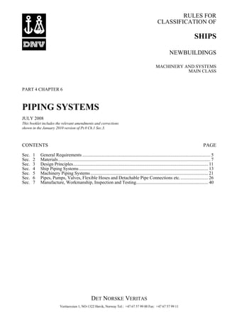 RULES FOR
CLASSIFICATION OF
DET NORSKE VERITAS
Veritasveien 1, NO-1322 Høvik, Norway Tel.: +47 67 57 99 00 Fax: +47 67 57 99 11
SHIPS
NEWBUILDINGS
MACHINERY AND SYSTEMS
MAIN CLASS
PART 4 CHAPTER 6
PIPING SYSTEMS
JULY 2008
This booklet includes the relevant amendments and corrections
shown in the January 2010 version of Pt.0 Ch.1 Sec.3.
CONTENTS PAGE
Sec. 1 General Requirements ................................................................................................................ 5
Sec. 2 Materials..................................................................................................................................... 7
Sec. 3 Design Principles...................................................................................................................... 11
Sec. 4 Ship Piping Systems................................................................................................................. 13
Sec. 5 Machinery Piping Systems....................................................................................................... 21
Sec. 6 Pipes, Pumps, Valves, Flexible Hoses and Detachable Pipe Connections etc......................... 26
Sec. 7 Manufacture, Workmanship, Inspection and Testing............................................................... 40
 
