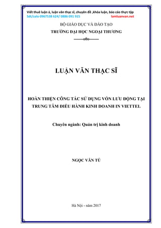 Viết thuê luận á, luận văn thạc sĩ, chuyên đề ,khóa luận, báo cáo thực tập
Sdt/zalo 0967538 624/ 0886 091 915 lamluanvan.net
BỘ GIÁO DỤC VÀ ĐÀO TẠO
TRƯỜNG ĐẠI HỌC NGOẠI THƯƠNG
-------o0o-------
LUẬN VĂN THẠC SĨ
HOÀN THIỆN CÔNG TÁC SỬ DỤNG VỐN LƯU ĐỘNG TẠI
TRUNG TÂM ĐIỀU HÀNH KINH DOANH IN VIETTEL
Chuyên ngành: Quản trị kinh doanh
NGỌC VĂN TÚ
Hà Nội - năm 2017
 