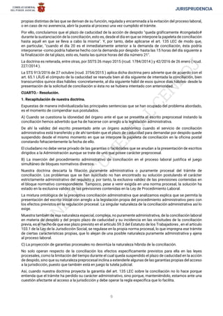 JURISPRUDENCIA
9
propias distintas de las que se derivan de su función, regulada y encaminada a la evitación del proceso laboral,
o en caso de no avenencia, abrir la puesta al proceso una vez cumplido el trámite.
Por ello, concluíamos que el plazo de caducidad de la acción de despido "queda gráficamente ŽcongeladoŽ
durante la sustanciación de la conciliación, esto es, desde el día en que se interpone la papeleta de conciliación
hasta aquél en que se lleva a cabo la misma". Y, por tanto, debe aplicarse el art. 135 LEC de modo que,
en particular, "cuando el día 20 es el inmediatamente anterior a la demanda de conciliación, ésta podría
interponerse -como podría haberse hecho con la demanda por despido- hasta las 15 horas del día siguiente a
la finalización de tal plazo, esto es, hasta las quince horas del día número 21".
La doctrina es reiterada, entre otras, por SSTS 26 mayo 2015 (rcud. 1784/2014 ) y 42/2016 de 26 enero ( rcud.
227/2014 ).
La STS 913/2016 de 27 octubre (rcud. 3754/2015 ) aplica dicha doctrina pero advierte que de acuerdo con el
art. 65.1 LRJS el cómputo de la caducidad se reanuda bien al día siguiente de intentada la conciliación, bien
transcurridos quince días hábiles -concretamente, al día siguiente hábil de esos quince días hábiles- desde la
presentación de la solicitud de conciliación si ésta no se hubiera intentado con anterioridad.
CUARTO.- Resolución.
1. Recapitulación de nuestra doctrina.
Expuestas de manera individualizada las principales sentencias que se han ocupado del problema abordado,
es el momento de compendiar sus postulados.
A) Cuando se cuestiona la idoneidad del órgano ante el que se presenta el escrito preprocesal instando la
conciliación hemos advertido que ha de hacerse con arreglo a la legislación administrativa.
De ahí la validez del escrito presentado ante un órgano autonómico cuando el servicio de conciliación
administrativa está transferido y de ahí también que el plazo de caducidad para demandar por despido quede
suspendido desde el mismo momento en que se interpone la papeleta de conciliación en la oficina postal
constando fehacientemente la fecha de ello.
El ciudadano no debe verse privado de las garantías o facilidades que se anudan a la presentación de escritos
dirigidos a la Administración aunque se trate de uno que posee carácter preprocesal.
B) La inserción del procedimiento administrativo de conciliación en el proceso laboral justifica el juego
simultáneo de bloques normativos diversos.
Nuestra doctrina descarta la filiación puramente administrativa o puramente procesal del trámite de
conciliación. Los problemas que se han suscitado no han encontrado su solución postulando el carácter
estrictamente administrativo del requisito y, por tanto, la exclusiva validez de las previsiones contenidas en
el bloque normativo correspondiente. Tampoco, pese a venir exigida en una norma procesal, la solución ha
estado en la exclusiva validez de las previsiones contenidas en la Ley de Procedimiento Laboral.
La mixtura ontológica de la preceptiva conciliación administrativa que analizamos explica que se permita la
presentación del escrito inicial con arreglo a la legislación propia del procedimiento administrativo pero con
los efectos previstos en la regulación procesal. La singular naturaleza de la conciliación administrativa así lo
exige.
Muestra también de esa naturaleza especial, compleja, no puramente administrativa, de la conciliación laboral
en materia de despido y del propio plazo de caducidad y su incidencia en las vicisitudes de la conciliación
previa, es el hecho de que ese plazo previsto en el artículo 59.3 del Estatuto de los Trabajadores , en el artículo
103.1 de la Ley de la Jurisdicción Social, se regulase en la propia norma procesal, lo que impregna ese trámite
de ciertas características propias, que lo alejan de una posible naturaleza puramente administrativa y ajena
al proceso laboral.
C) La proyección de garantías procesales no desvirtúa la naturaleza híbrida de la conciliación.
No solo operan respecto de la conciliación los efectos específicamente previstos para ella en las leyes
procesales, como la limitación del tiempo durante el cual queda suspendido el plazo de caducidad en la acción
de despido, sino que su naturaleza preprocesal inclina a extenderle algunas de las garantías propias del acceso
a la jurisdicción, puesto que también está en juego la tutela judicial.
Así, cuando nuestra doctrina proyecta la garantía del art. 135 LEC sobre la conciliación no lo hace porque
entienda que el trámite ha perdido su carácter administrativo, sino porque, manteniéndolo, estamos ante una
cuestión afectante al acceso a la jurisdicción y debe operar la regla específica que lo facilita.
 