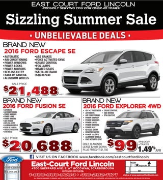 ALL REBATES ASSIGNED TO DEALER. AXZ PLAN RULES APPLY. VEHICLE MAY NOT BE EXACTLY AS ILLUSTRATED. APPLICABLE ON THIS DATE OF PUBLICATION. SEE DEALER FOR DETAILS.
Visit us at www.eastcourtfordlincoln.com
East-Court Ford Lincoln4700 SHEPPARD AVE. E. AT MCCOWAN, SCARBOROUGH
ONTARIO HOTLINE:ONTARIO HOTLINE:
1-866-980-90941-866-980-9094 •• 416-292-1171416-292-1171
VISIT US ON FACEBOOK www.facebook.com/eastcourtfordlincoln
2016 FORD ESCAPE SE
2016 FORD EXPLORER 4WD2016 FORD EXPLORER 4WD
/WEEKLY
+TAXES$$
99991.49%
APR
ONLY 36 MONTH
LEASE $2,988 DOWN
PLUS FREIGHT $1,700
• 4X4 • 7 PASSENGER
• AUTOMATIC
• AIR CONDITIONING
• POWER SUNROOF
• POWER WINDOWS
• POWER LOCKS
• POWER MIRRORS
• POWER SEAT
• KEYLESS ENTRY
• REMOTE STARTER
• POWER TAILGATE
• ALUMINUM WHEELS
• VOICE ACTIVATED SYNC
• CRUISE CONTROL
• ABS BRAKES
• STK #3L67242
+HST
SALE PRICESALE PRICE
2016 FORD FUSION SE2016 FORD FUSION SE
• AUTOMATIC
• AIR CONDITIONING
• POWER WINDOWS
• POWER LOCKS
• POWER MIRRORS
• ABS BRAKES
• KEYLESS ENTRY
• ALUMINUM WHEELS
• BACK UP CAMERA
• VOICE ACTIVATED SYNC
• STK #64123
SALE PRICE
+HST
$$
•AUTOMATIC
•AIR CONDITIONING
•POWER WINDOWS
•POWER LOCKS
•POWER MIRRORS
•KEYLESS ENTRY
•BACK UP CAMERA
•ALUMINUM WHEELS
•ABS BRAKES
•VOICE ACTIVATED SYNC
•CRUISE CONTROL
•FOG LAMPS
•HEATED SEATS
•SATELLITE RADIO
•STK #67249
+HST
YNC
EAST COURT FORD LINCOLNPROUDLY SERVING YOU FOR OVER 40 YEARS!
Sizzling Summer Sale
• UNBELIEVABLE DEALS •
 
