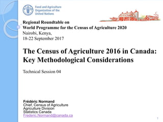 Regional Roundtable on
World Programme for the Census of Agriculture 2020
Nairobi, Kenya,
18-22 September 2017
The Census of Agriculture 2016 in Canada:
Key Methodological Considerations
Technical Session 04
1
Frédéric Normand
Chief, Census of Agriculture
Agriculture Division
Statistics Canada
Frederic.Normand@canada.ca
 