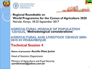Regional Roundtable on
World Programme for the Census of Agriculture 2020
Nairobi, Kenya, 18-22 September 2017
AGRICULTURAL MODULE OF POPULATIONAGRICULTURAL MODULE OF POPULATION
CENSUS,CENSUS, “Methodological considerations”
AGRICULTURAL AND LIVESTOCK CENSUS 2009-AGRICULTURAL AND LIVESTOCK CENSUS 2009-
2010 IN MOZAMBIQUE2010 IN MOZAMBIQUE
Technical Session 4
1
Name of presenter Aurelio Mate Junior
Head of Statistics Department
Ministry of Agriculture and Food Security
aureliomate@yahoo.com.br
 