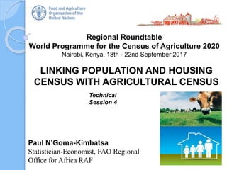 Regional Roundtable
World Programme for the Census of Agriculture 2020
Nairobi, Kenya, 18th - 22nd September 2017
Paul N’Goma-Kimbatsa
Statistician-Economist, FAO Regional
Office for Africa RAF
LINKING POPULATION AND HOUSING
CENSUS WITH AGRICULTURAL CENSUS
Technical
Session 4
 