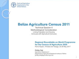 Regional Roundtable on World Programme
for the Census of Agriculture 2020
Port of Spain, Trinidad and Tobago, 22-26 May 2017
Phillip Tate
Agriculture Statistician II
Department of Agriculture/Statistical Institute of Belize
[phillip.tate@agriculture.gov.bz]
Belize Agriculture Census 2011
Technical Session 4
Methodological Consideration
Linking Population and Housing
Censuses with Agricultural Censuses
1
 
