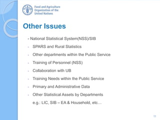 Other Issues
- National Statistical System(NSS)/SIB
- SPARS and Rural Statistics
- Other departments within the Public Service
- Training of Personnel (NSS)
- Collaboration with UB
- Training Needs within the Public Service
- Primary and Administrative Data
- Other Statistical Assets by Departments
e.g.: LIC, SIB – EA & Household, etc…
11
 