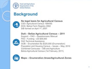 4
DoA – Belize Agricultural Census – 2011
Support – FAO – Questionnaire /Manual
FAO - Funding - US $58,000
FAO Technical Assistance
GOB – Enumeration Bz $325,000 (Enumeration)
Population and Housing Census – Issues – May, 2010
Combined Censuses – SIB and Agriculture
Belize Agricultural Census (1st February, 2011)
Background
No legal basis for Agricultural Census
CSO: Agricultural Census 1984/85
DOA: Belize Farm Registry 2002
SIB formed on April 1st, 2007
Maps – Enumeration Areas/Agricultural Zones
 