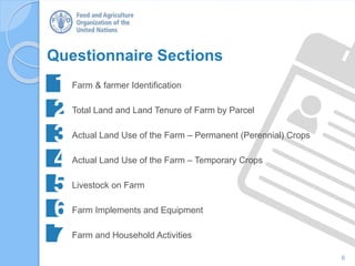 6
Questionnaire Sections
Farm & farmer Identification
Total Land and Land Tenure of Farm by Parcel
Actual Land Use of the Farm – Permanent (Perennial) Crops
Actual Land Use of the Farm – Temporary Crops
Livestock on Farm
Farm Implements and Equipment
Farm and Household Activities
 
