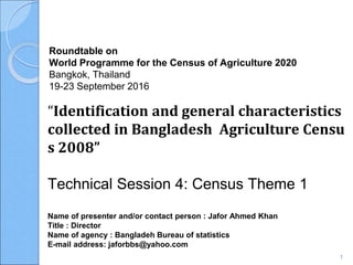 Roundtable on
World Programme for the Census of Agriculture 2020
Bangkok, Thailand
19-23 September 2016
Name of presenter and/or contact person : Jafor Ahmed Khan
Title : Director
Name of agency : Bangladeh Bureau of statistics
E-mail address: jaforbbs@yahoo.com
“Identification and general characteristics
collected in Bangladesh Agriculture Censu
s 2008”
Technical Session 4: Census Theme 1
1
 