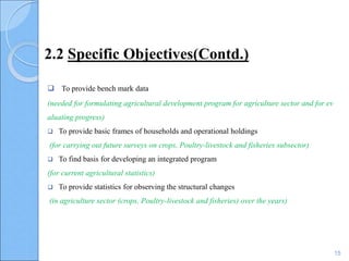 2.2 Specific Objectives(Contd.)
 To provide bench mark data
(needed for formulating agricultural development program for agriculture sector and for ev
aluating progress)
 To provide basic frames of households and operational holdings
(for carrying out future surveys on crops, Poultry-livestock and fisheries subsector)
 To find basis for developing an integrated program
(for current agricultural statistics)
 To provide statistics for observing the structural changes
(in agriculture sector (crops, Poultry-livestock and fisheries) over the years)
15
 