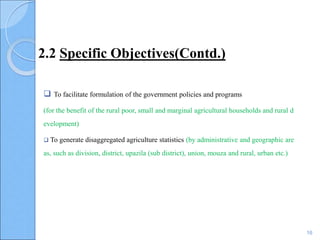 2.2 Specific Objectives(Contd.)
 To facilitate formulation of the government policies and programs
(for the benefit of the rural poor, small and marginal agricultural households and rural d
evelopment)
 To generate disaggregated agriculture statistics (by administrative and geographic are
as, such as division, district, upazila (sub district), union, mouza and rural, urban etc.)
16
 