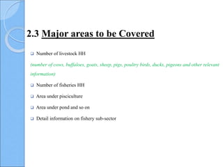  Number of livestock HH
(number of cows, buffaloes, goats, sheep, pigs, poultry birds, ducks, pigeons and other relevant
information)
 Number of fisheries HH
 Area under pisciculture
 Area under pond and so on
 Detail information on fishery sub-sector
2.3 Major areas to be Covered
 