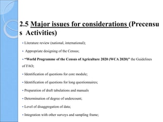  Literature review (national, international);
 Appropriate designing of the Census;
 “World Programme of the Census of Agriculture 2020 (WCA 2020)” the Guidelines
of FAO;
 Identification of questions for core module;
 Identification of questions for long questionnaires;
 Preparation of draft tabulations and manuals
 Determination of degree of undercount;
 Level of disaggregation of data;
 Integration with other surveys and sampling frame;
2.5 Major issues for considerations (Precensu
s Activities)
 