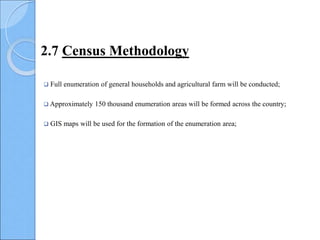  Full enumeration of general households and agricultural farm will be conducted;
 Approximately 150 thousand enumeration areas will be formed across the country;
 GIS maps will be used for the formation of the enumeration area;
2.7 Census Methodology
 