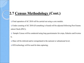  Final operation of AC 2018 will be carried out using a core module;
 Under counting of AC 2018 (If something is found) will be adjusted following Post Enume
ration Check (PEC);
 Sample Census will be conducted using long questionnaire for crops, fisheries and livestoc
k;
 Data will be inferred and/or extrapolated to the national or subnational level;
 ICR technology will be used for data capturing;
2.7 Census Methodology (Cont.)
 