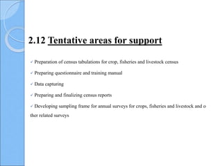  Preparation of census tabulations for crop, fisheries and livestock census
 Preparing questionnaire and training manual
 Data capturing
 Preparing and finalizing census reports
 Developing sampling frame for annual surveys for crops, fisheries and livestock and o
ther related surveys
2.12 Tentative areas for support
 
