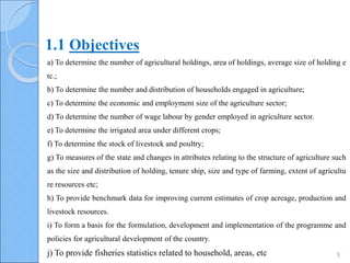 5
a) To determine the number of agricultural holdings, area of holdings, average size of holding e
tc.;
b) To determine the number and distribution of households engaged in agriculture;
c) To determine the economic and employment size of the agriculture sector;
d) To determine the number of wage labour by gender employed in agriculture sector.
e) To determine the irrigated area under different crops;
f) To determine the stock of livestock and poultry;
g) To measures of the state and changes in attributes relating to the structure of agriculture such
as the size and distribution of holding, tenure ship, size and type of farming, extent of agricultu
re resources etc;
h) To provide benchmark data for improving current estimates of crop acreage, production and
livestock resources.
i) To form a basis for the formulation, development and implementation of the programme and
policies for agricultural development of the country.
j) To provide fisheries statistics related to household, areas, etc
1.1 Objectives
 