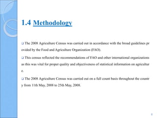8
 The 2008 Agriculture Census was carried out in accordance with the broad guidelines pr
ovided by the Food and Agriculture Organization (FAO).
 This census reflected the recommendations of FAO and other international organizations
as this was vital for proper quality and objectiveness of statistical information on agricultur
e.
 The 2008 Agriculture Census was carried out on a full count basis throughout the countr
y from 11th May, 2008 to 25th May, 2008.
1.4 Methodology
 