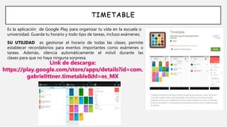 TIMETABLE
Es la aplicación de Google Play para organizar tu vida en la escuela o
universidad. Guarda tu horario y todo tipo de tareas, incluso exámenes.
Link de descarga:
https://play.google.com/store/apps/details?id=com.
gabrielittner.timetable&hl=es_MX
SU UTILIDAD es gestionar el horario de todas las clases, permite
establecer recordatorios para eventos importantes como exámenes o
tareas. Además, silencia automáticamente el móvil durante las
clases para que no haya ninguna sorpresa.
 