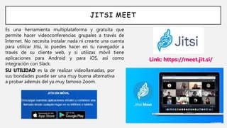 JITSI MEET
Es una herramienta multiplataforma y gratuita que
permite hacer videoconferencias grupales a través de
Internet. No necesita instalar nada ni crearte una cuenta
para utilizar Jitsi, lo puedes hacer en tu navegador a
través de su cliente web, y si utilizas móvil tiene
aplicaciones para Android y para iOS, así como
integración con Slack.
Link: https://meet.jit.si/
SU UTILIDAD es la de realizar videollamadas, por
sus bondades puede ser una muy buena alternativa
a probar además del ya muy famoso Zoom.
 