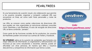 PEARLTREES
Es una herramienta de curación visual y de colaboración que permite
a los usuarios recopilar, organizar y compartir cualquier URL que
encuentran en línea, así como subir fotos personales y notas de
productos.
Las URLs se conocen como perlas, colecciones de direcciones URL
que pueden ser más organizadas en estructuras arbóreas conocidas
como Pearltrees y sub-Pearltrees. El acto de recogida de direcciones
URL se llama contenido "perlado".
Como parte de las funciones sociales de los productos, los usuarios
de Pearltrees pueden sincronizar sus cuentas de Twitter y Facebook.
SU UTILIDAD radica en la curación de contenidos que fomenta una
mejor selección de información, su organización y estructuración, nos
funciona ya sea como estudiantes o docentes, además, puede ser
difundida con otras personas, de manera que ellos y nosotros
descubrimos y compartimos la información que hemos curado.
Link:
https://www.pearltrees.com/
 