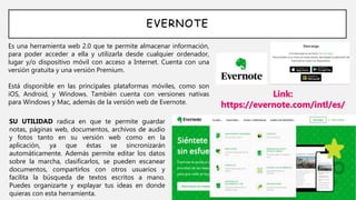 EVERNOTE
Es una herramienta web 2.0 que te permite almacenar información,
para poder acceder a ella y utilizarla desde cualquier ordenador,
lugar y/o dispositivo móvil con acceso a Internet. Cuenta con una
versión gratuita y una versión Premium.
Está disponible en las principales plataformas móviles, como son
iOS, Android, y Windows. También cuenta con versiones nativas
para Windows y Mac, además de la versión web de Evernote.
Link:
https://evernote.com/intl/es/
SU UTILIDAD radica en que te permite guardar
notas, páginas web, documentos, archivos de audio
y fotos tanto en su versión web como en la
aplicación, ya que éstas se sincronizarán
automáticamente. Además permite editar los datos
sobre la marcha, clasificarlos, se pueden escanear
documentos, compartirlos con otros usuarios y
facilita la búsqueda de textos escritos a mano.
Puedes organizarte y explayar tus ideas en donde
quieras con esta herramienta.
 
