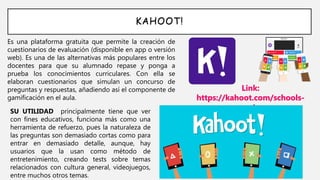 KAHOOT!
Es una plataforma gratuita que permite la creación de
cuestionarios de evaluación (disponible en app o versión
web). Es una de las alternativas más populares entre los
docentes para que su alumnado repase y ponga a
prueba los conocimientos curriculares. Con ella se
elaboran cuestionarios que simulan un concurso de
preguntas y respuestas, añadiendo así el componente de
gamificación en el aula.
Link:
https://kahoot.com/schools-
u/SU UTILIDAD principalmente tiene que ver
con fines educativos, funciona más como una
herramienta de refuerzo, pues la naturaleza de
las preguntas son demasiado cortas como para
entrar en demasiado detalle, aunque, hay
usuarios que la usan como método de
entretenimiento, creando tests sobre temas
relacionados con cultura general, videojuegos,
entre muchos otros temas.
 