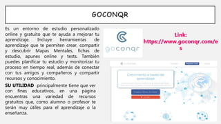 GOCONQR
Es un entorno de estudio personalizado
online y gratuito que te ayuda a mejorar tu
aprendizaje. Incluye herramientas de
aprendizaje que te permiten crear, compartir
y descubrir Mapas Mentales, fichas de
estudio, apunes online y tests. También
puedes planificar tu estudio y monitorizar tu
proceso en tiempo real, además de conectar
con tus amigos y compañeros y compartir
recursos y conocimiento.
Link:
https://www.goconqr.com/e
s
SU UTILIDAD principalmente tiene que ver
con fines educativos, en una página
encuentras una variedad de recursos
gratuitos que, como alumno o profesor te
serán muy útiles para el aprendizaje o la
enseñanza.
 