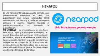 NEARPOD
Es una herramienta web/app que te permite crear
presentaciones interactivas, es decir, una
presentación que incluya actividades como
cuestionarios, encuestas y actividades para que el
asistente o alumno resuelva mientras el
profesor/presentador va corriendo la
presentación. Link: https://www.goconqr.com/es
SU UTILIDAD es principalmente es con fines
educativos, algo que distingue a Nearpod, es
que el dispositivo del alumno es controlado por
el profesor, mientras se encuentre conectado a
la presentación, también se puede compartir en
tiempo real el trabajo de un alumno con los
demás, dentro de la misma clase, por lo que en
clases de nivel superior, puede funcionar como
una buena alternativa de dar clase.
 