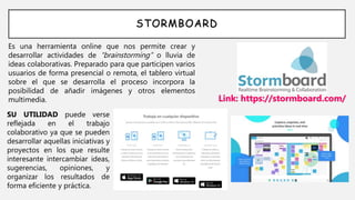 STORMBOARD
Es una herramienta online que nos permite crear y
desarrollar actividades de “brainstorming” o lluvia de
ideas colaborativas. Preparado para que participen varios
usuarios de forma presencial o remota, el tablero virtual
sobre el que se desarrolla el proceso incorpora la
posibilidad de añadir imágenes y otros elementos
multimedia. Link: https://stormboard.com/
SU UTILIDAD puede verse
reflejada en el trabajo
colaborativo ya que se pueden
desarrollar aquellas iniciativas y
proyectos en los que resulte
interesante intercambiar ideas,
sugerencias, opiniones, y
organizar los resultados de
forma eficiente y práctica.
 